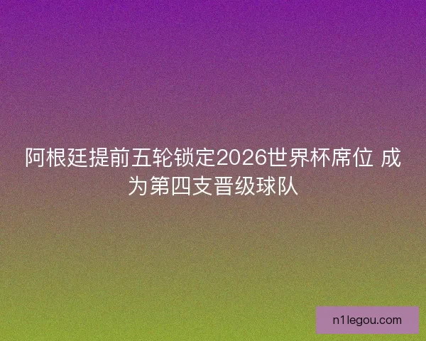 阿根廷提前五轮锁定2026世界杯席位 成为第四支晋级球队