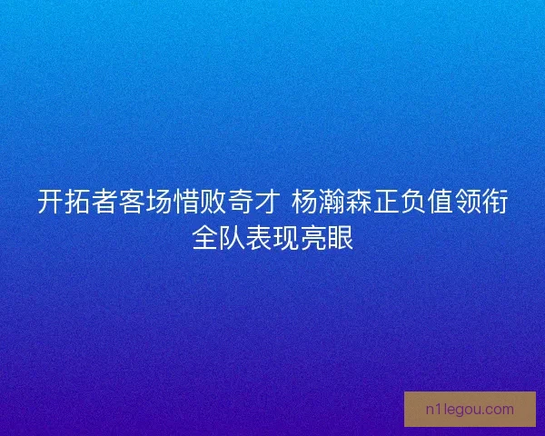 开拓者客场惜败奇才 杨瀚森正负值领衔全队表现亮眼