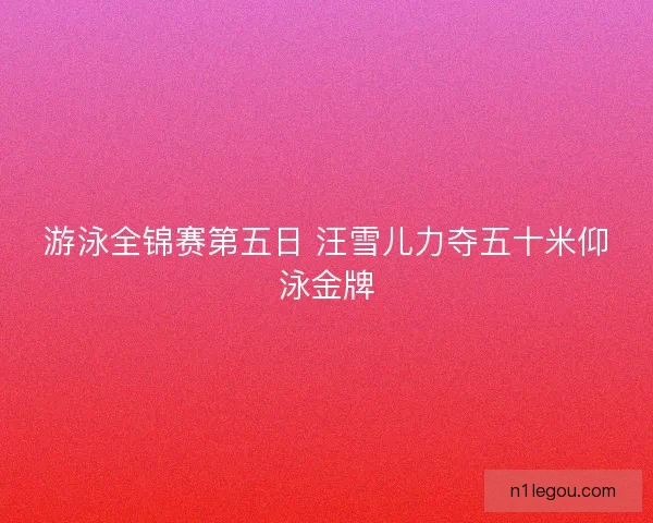 游泳全锦赛第五日 汪雪儿力夺五十米仰泳金牌