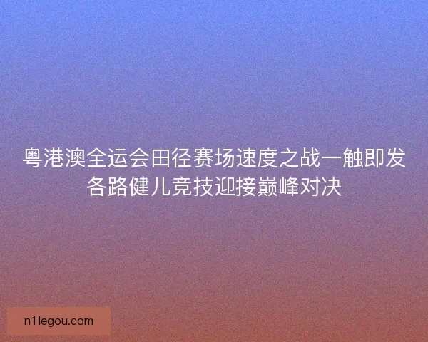 粤港澳全运会田径赛场速度之战一触即发各路健儿竞技迎接巅峰对决