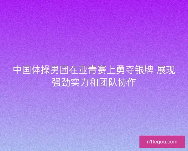 中国体操男团在亚青赛上勇夺银牌 展现强劲实力和团队协作