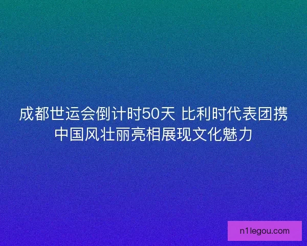 成都世运会倒计时50天 比利时代表团携中国风壮丽亮相展现文化魅力