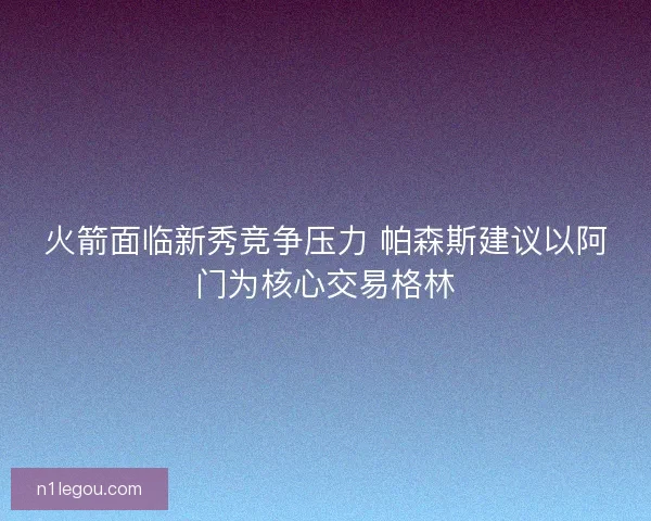 火箭面临新秀竞争压力 帕森斯建议以阿门为核心交易格林