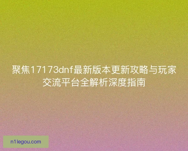 聚焦17173dnf最新版本更新攻略与玩家交流平台全解析深度指南